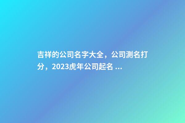 吉祥的公司名字大全，公司測名打分，2023虎年公司起名，晏平起名